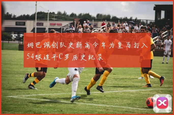 姆巴佩创队史新高今年为皇马打入54球追平C罗历史纪录