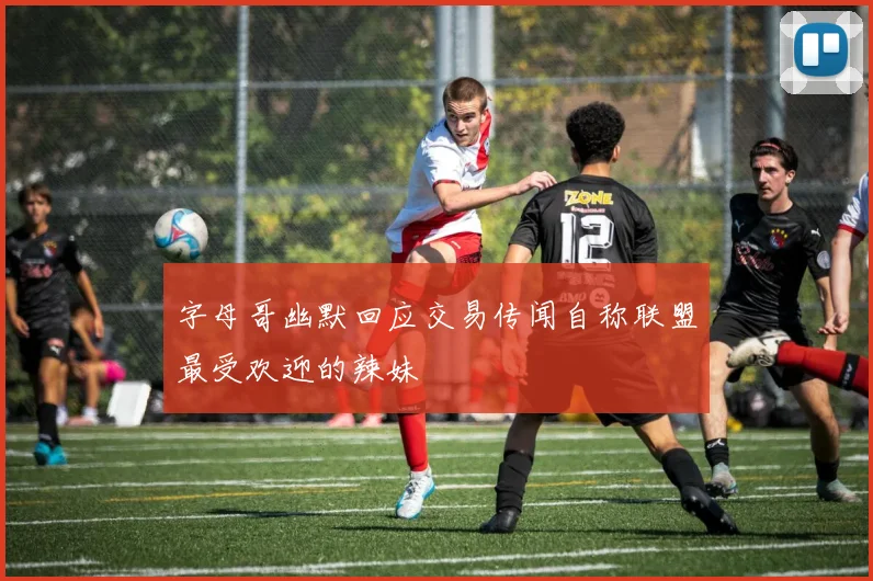 字母哥幽默回应交易传闻自称联盟最受欢迎的辣妹