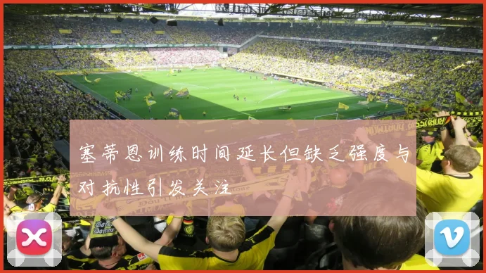 塞蒂恩训练时间延长但缺乏强度与对抗性引发关注