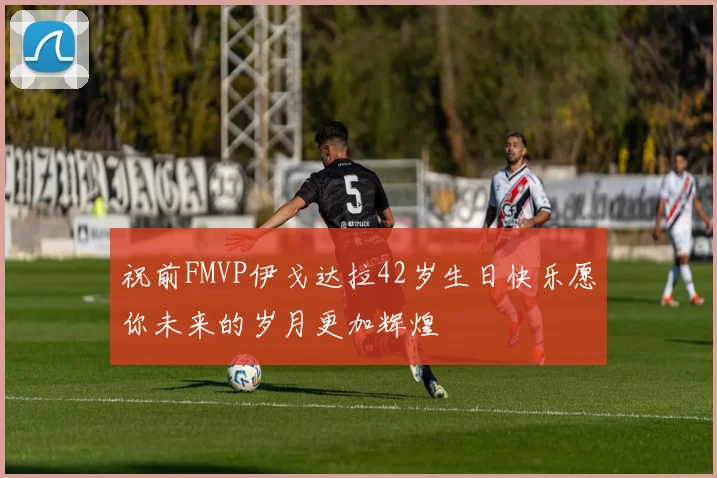 祝前FMVP伊戈达拉42岁生日快乐愿你未来的岁月更加辉煌