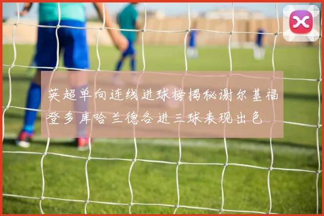 英超单向连线进球榜揭秘谢尔基福登多库哈兰德各进三球表现出色