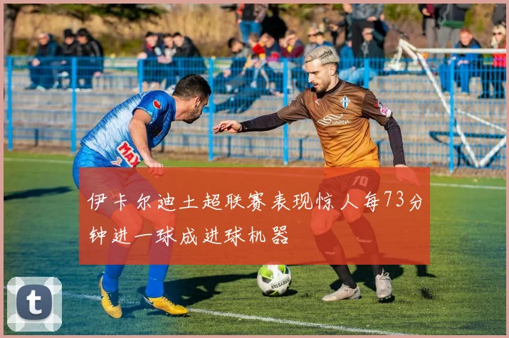 伊卡尔迪土超联赛表现惊人每73分钟进一球成进球机器