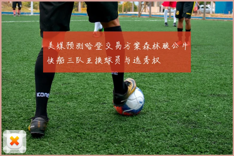 美媒预测哈登交易方案森林狼公牛快船三队互换球员与选秀权