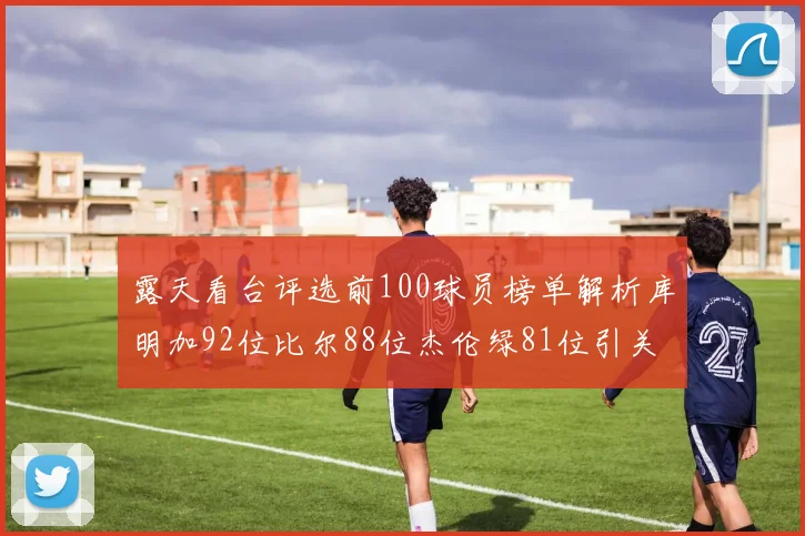 露天看台评选前100球员榜单解析库明加92位比尔88位杰伦绿81位引关注