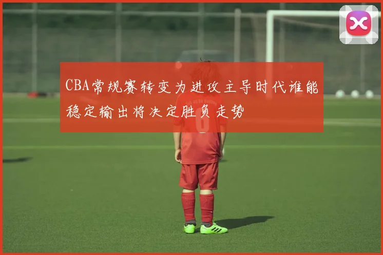CBA常规赛转变为进攻主导时代谁能稳定输出将决定胜负走势