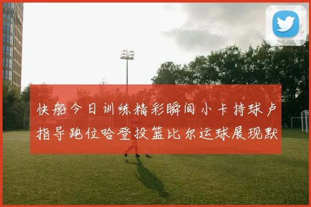 快船今日训练精彩瞬间小卡持球卢指导跑位哈登投篮比尔运球展现默契