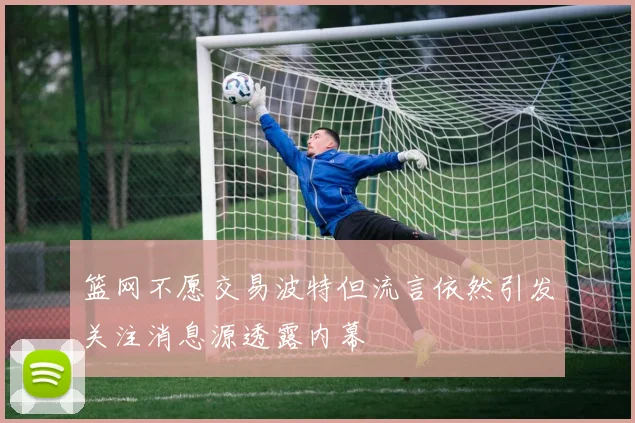 篮网不愿交易波特但流言依然引发关注消息源透露内幕