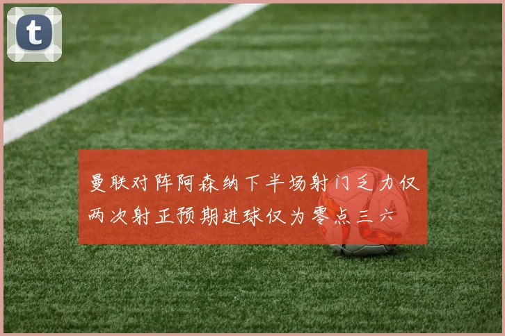 曼联对阵阿森纳下半场射门乏力仅两次射正预期进球仅为零点三六