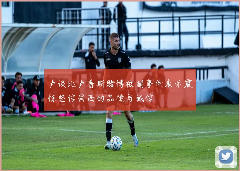 卢谈比卢普斯赌博被捕事件表示震惊坚信昌西的品德与诚信
