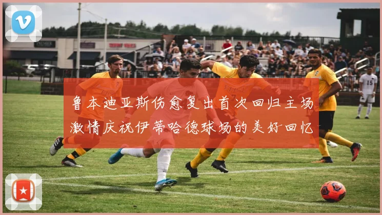 鲁本迪亚斯伤愈复出首次回归主场激情庆祝伊蒂哈德球场的美好回忆