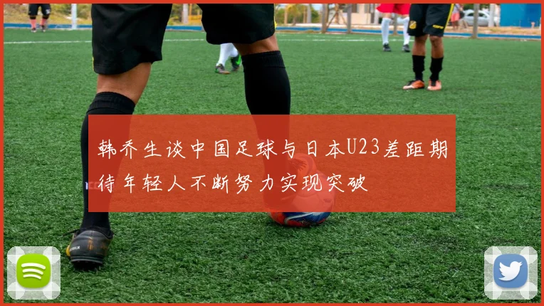 韩乔生谈中国足球与日本U23差距期待年轻人不断努力实现突破