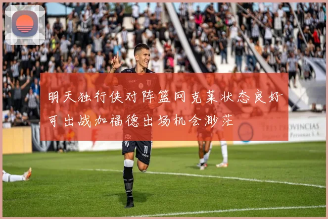 明天独行侠对阵篮网克莱状态良好可出战加福德出场机会渺茫