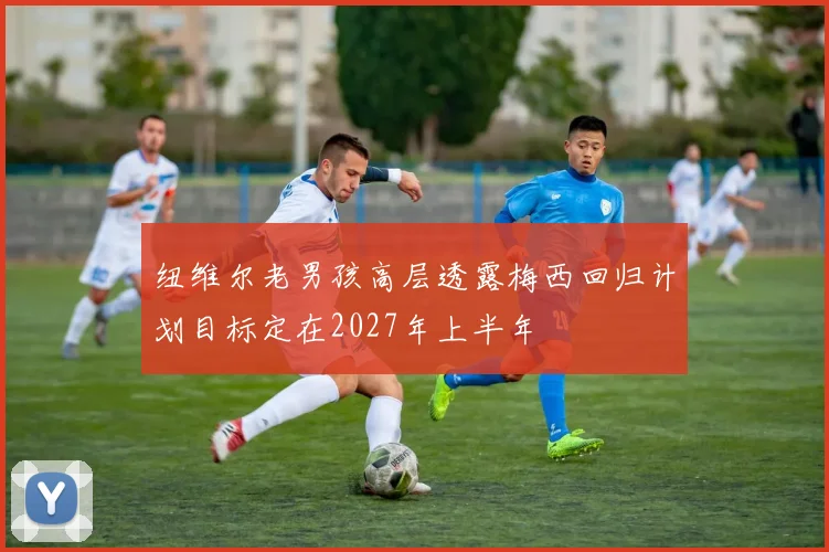 纽维尔老男孩高层透露梅西回归计划目标定在2027年上半年