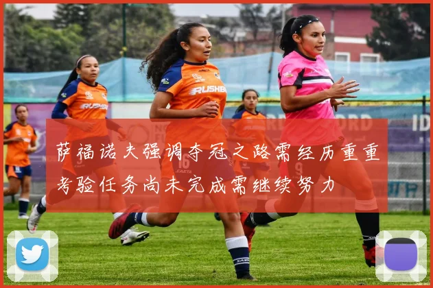 萨福诺夫强调夺冠之路需经历重重考验任务尚未完成需继续努力