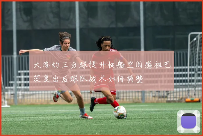 大洛的三分球提升快船空间感祖巴茨复出后球队战术如何调整