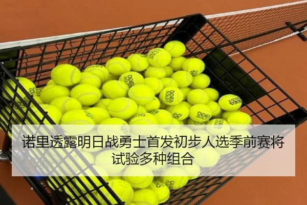 诺里透露明日战勇士首发初步人选季前赛将试验多种组合 - dafabet
